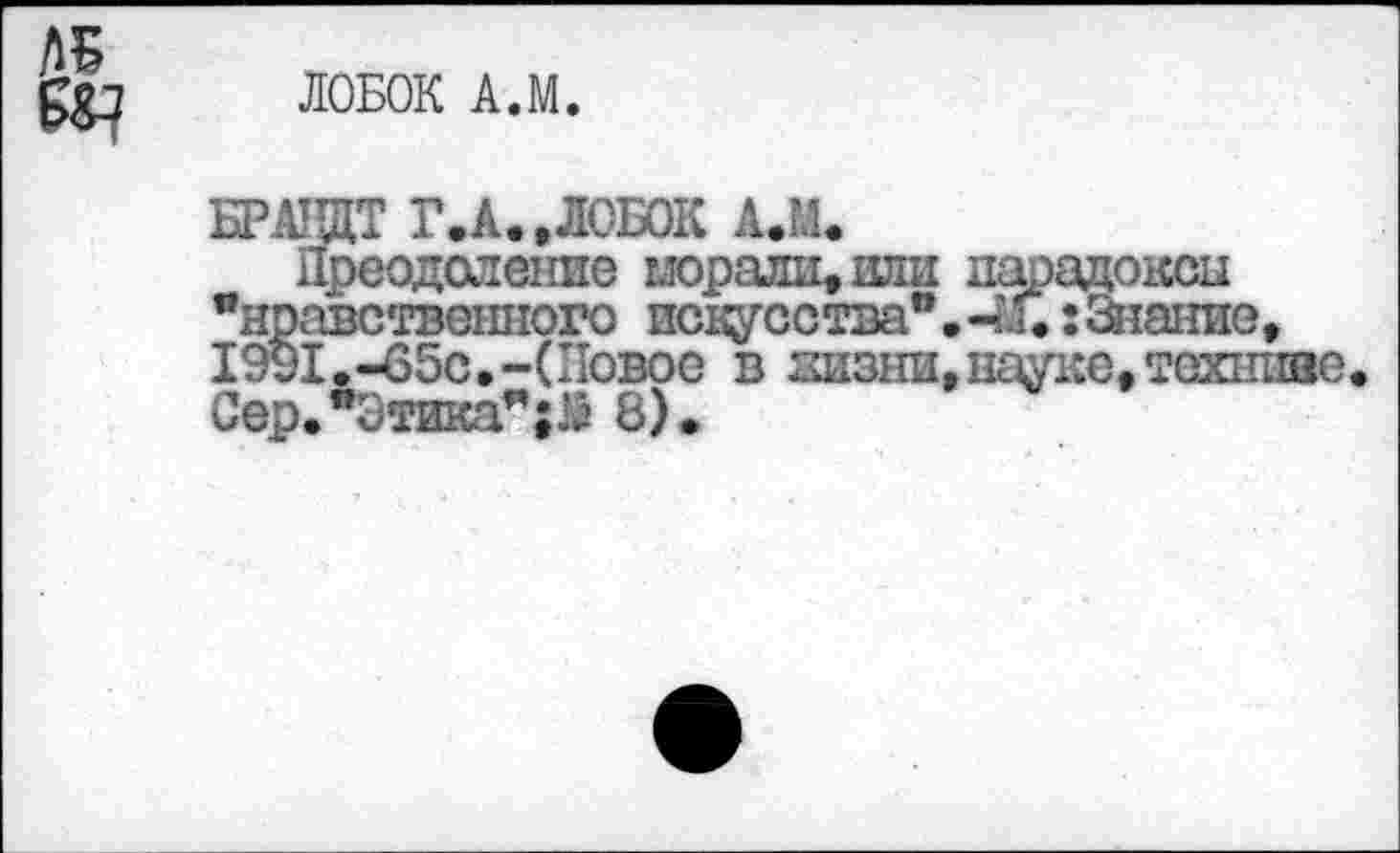 ﻿ЛОБОК А.М.
БРАНДТ Г.А.,ЛОБОК А.М.
Преодоление морали, или парадоксы "нравственного искусства®. 4л.: Знание, 1991.-65с.-(Повое в жизни, науке, техниве Сер."Зтикал;М 8).